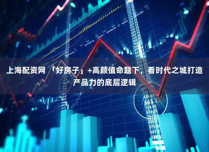 上海配资网 「好房子」+高颜值命题下，看时代之城打造产品力的底层逻辑