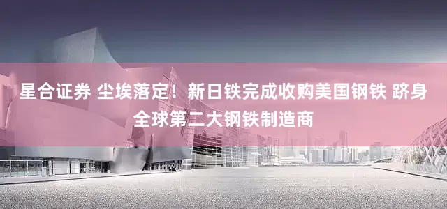 星合证券 尘埃落定！新日铁完成收购美国钢铁 跻身全球第二大钢铁制造商