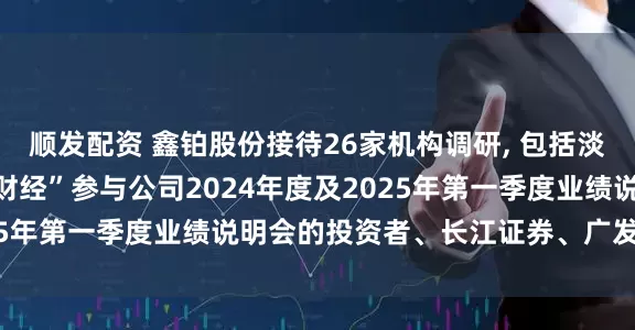 顺发配资 鑫铂股份接待26家机构调研, 包括淡水泉投资、通过“进门财经”参与公司2024年度及2025年第一季度业绩说明会的投资者、长江证券、广发证券等