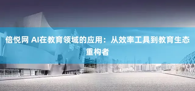倍悦网 AI在教育领域的应用：从效率工具到教育生态重构者