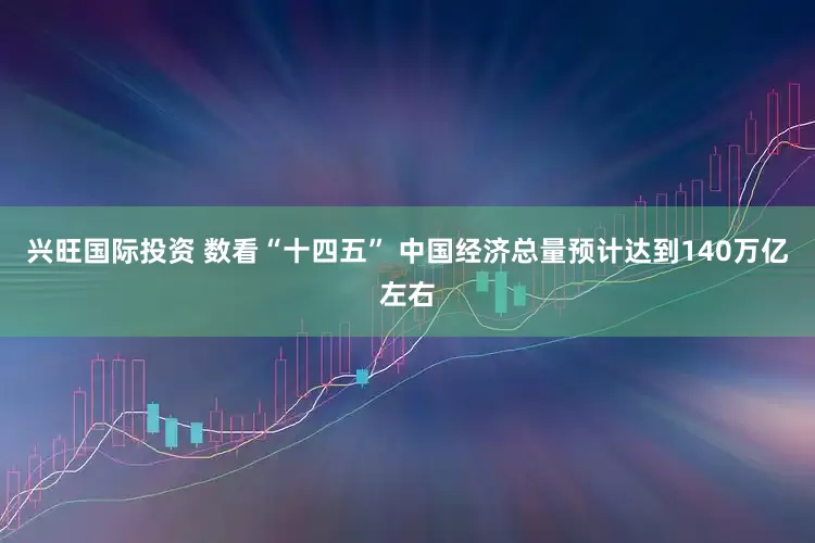 兴旺国际投资 数看“十四五” 中国经济总量预计达到140万亿左右