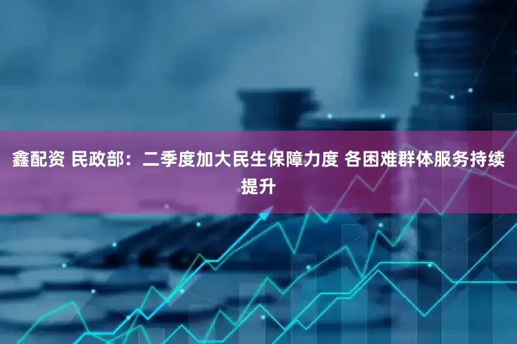 鑫配资 民政部：二季度加大民生保障力度 各困难群体服务持续提升