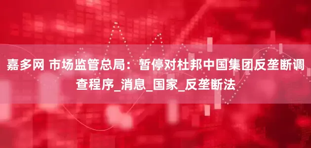 嘉多网 市场监管总局：暂停对杜邦中国集团反垄断调查程序_消息_国家_反垄断法