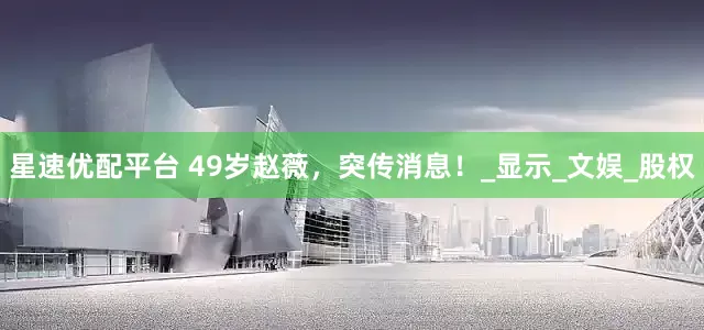 星速优配平台 49岁赵薇，突传消息！_显示_文娱_股权