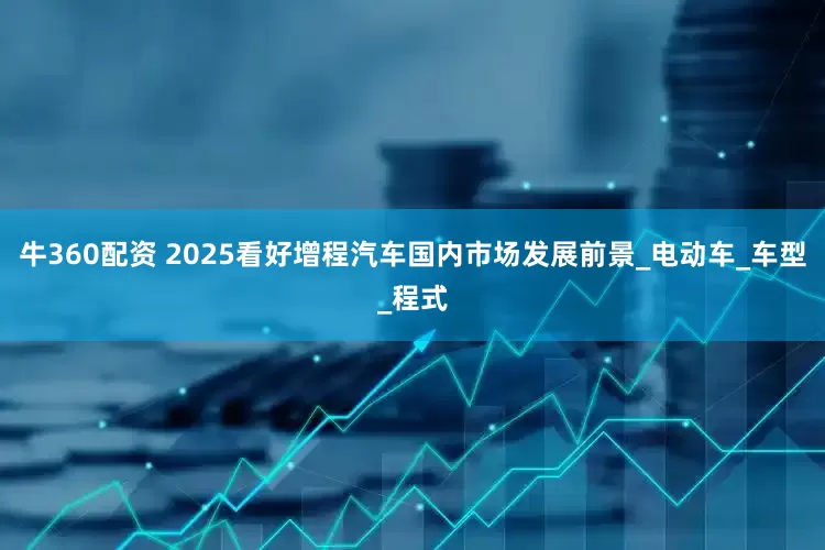 牛360配资 2025看好增程汽车国内市场发展前景_电动车_车型_程式