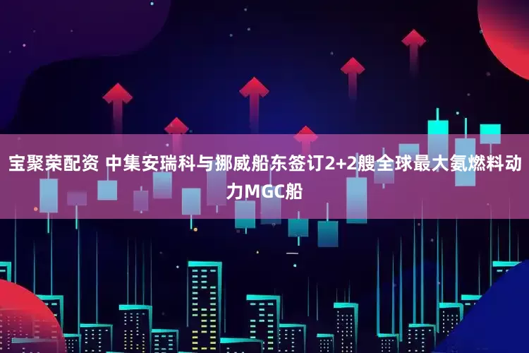宝聚荣配资 中集安瑞科与挪威船东签订2+2艘全球最大氨燃料动力MGC船