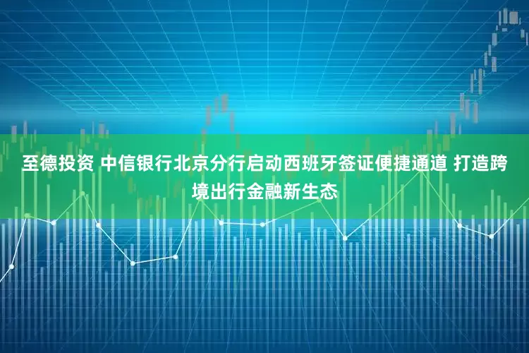 至德投资 中信银行北京分行启动西班牙签证便捷通道 打造跨境出行金融新生态