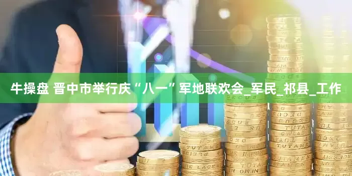 牛操盘 晋中市举行庆“八一”军地联欢会_军民_祁县_工作