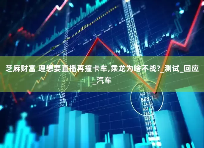 芝麻财富 理想要直播再撞卡车,乘龙为啥不战?_测试_回应_汽车