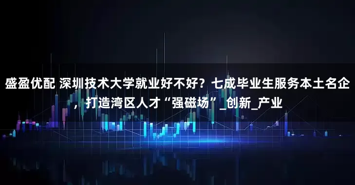 盛盈优配 深圳技术大学就业好不好？七成毕业生服务本土名企，打造湾区人才“强磁场”_创新_产业