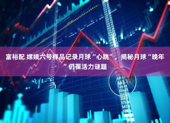 富裕配 嫦娥六号样品记录月球“心跳”，揭秘月球“晚年”仍葆活力谜题