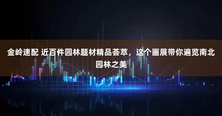 金岭速配 近百件园林题材精品荟萃，这个画展带你遍览南北园林之美