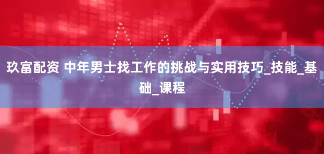 玖富配资 中年男士找工作的挑战与实用技巧_技能_基础_课程