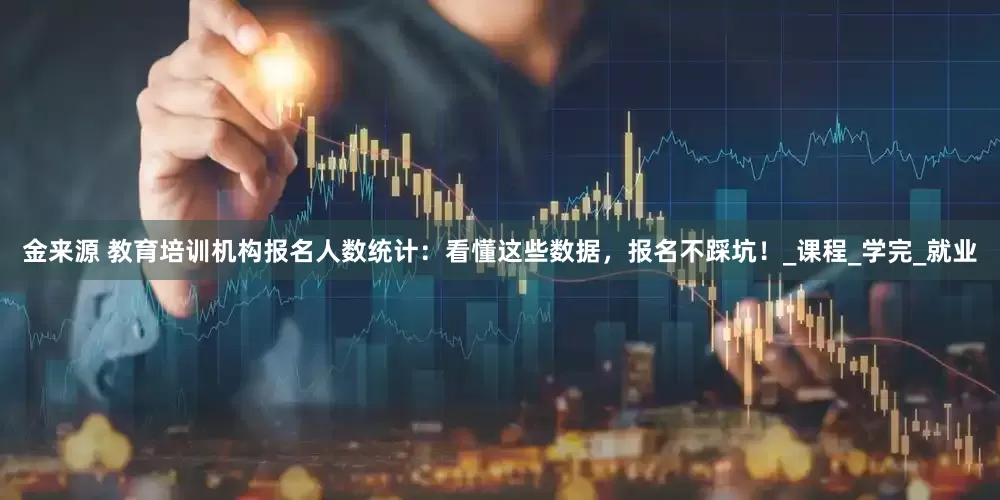 金来源 教育培训机构报名人数统计：看懂这些数据，报名不踩坑！_课程_学完_就业