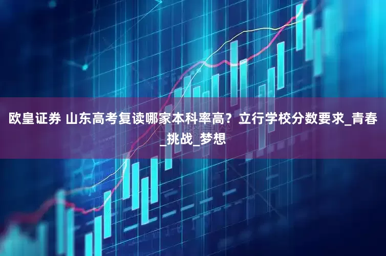 欧皇证券 山东高考复读哪家本科率高？立行学校分数要求_青春_挑战_梦想