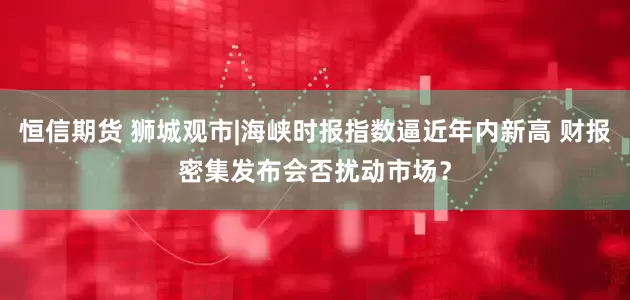 恒信期货 狮城观市|海峡时报指数逼近年内新高 财报密集发布会否扰动市场？