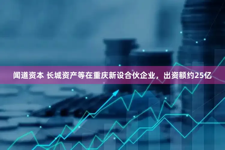 闻道资本 长城资产等在重庆新设合伙企业，出资额约25亿