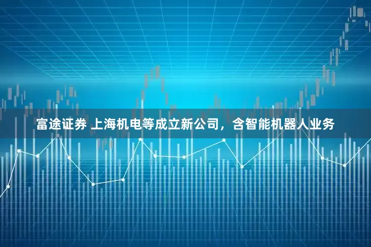 富途证券 上海机电等成立新公司，含智能机器人业务