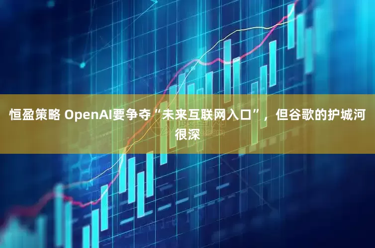 恒盈策略 OpenAI要争夺“未来互联网入口”，但谷歌的护城河很深