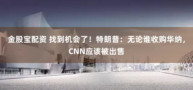金股宝配资 找到机会了！特朗普：无论谁收购华纳，CNN应该被出售
