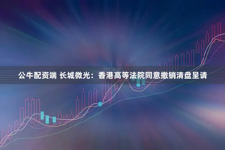 公牛配资端 长城微光：香港高等法院同意撤销清盘呈请