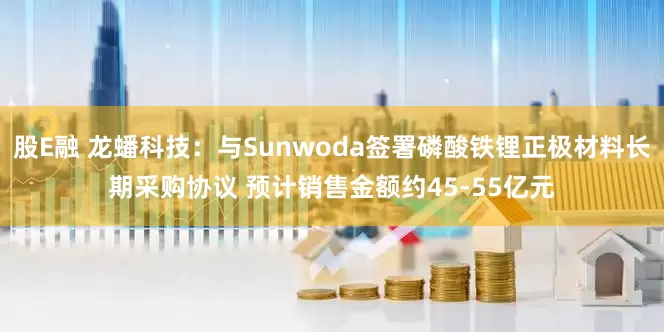 股E融 龙蟠科技：与Sunwoda签署磷酸铁锂正极材料长期采购协议 预计销售金额约45-55亿元