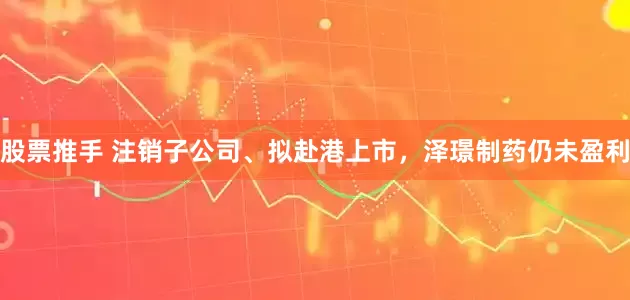 股票推手 注销子公司、拟赴港上市，泽璟制药仍未盈利