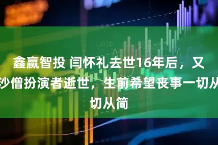 鑫赢智投 闫怀礼去世16年后，又一沙僧扮演者逝世，生前希望丧事一切从简