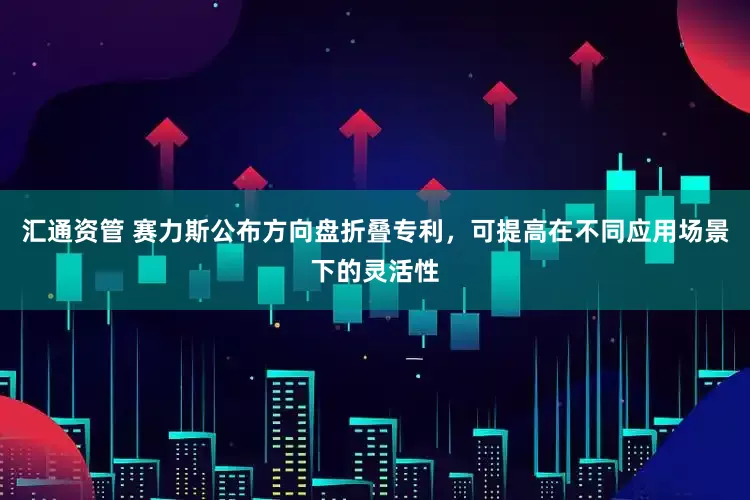 汇通资管 赛力斯公布方向盘折叠专利，可提高在不同应用场景下的灵活性