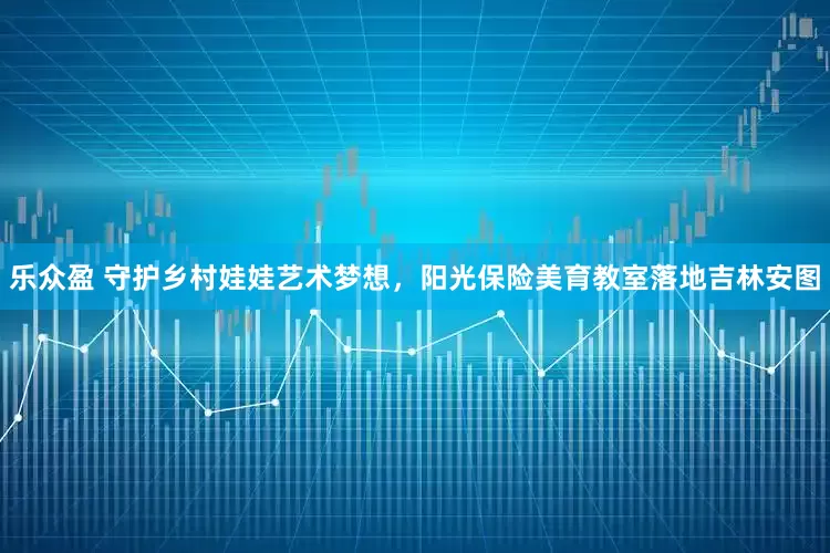 乐众盈 守护乡村娃娃艺术梦想，阳光保险美育教室落地吉林安图