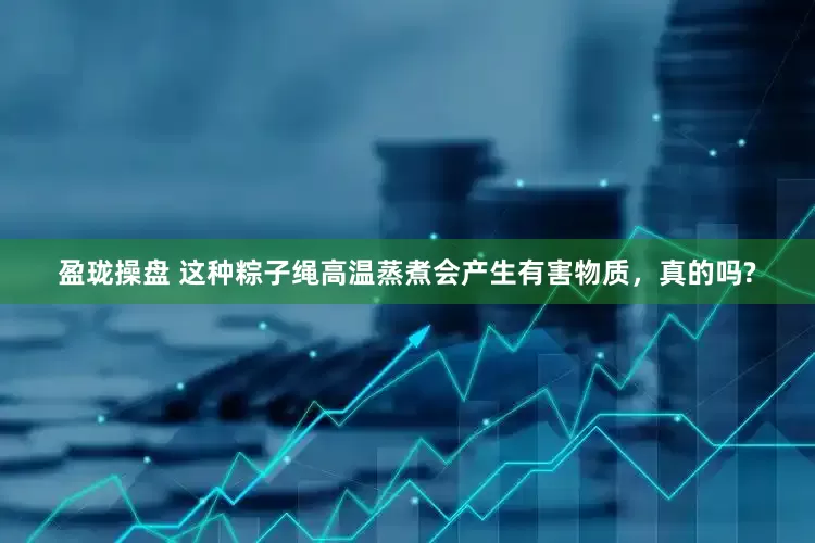 盈珑操盘 这种粽子绳高温蒸煮会产生有害物质，真的吗?
